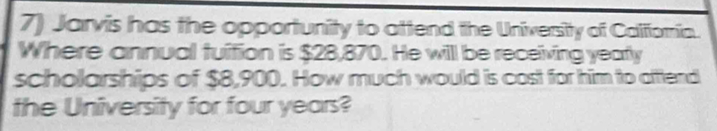 Jarvis has the opportunity to attend the University of Califioria. 
Where annual tuition is $28,870. He will be receiving yearfly 
scholarships of $8,900. How much would is cost for him to afttend 
the University for four years?