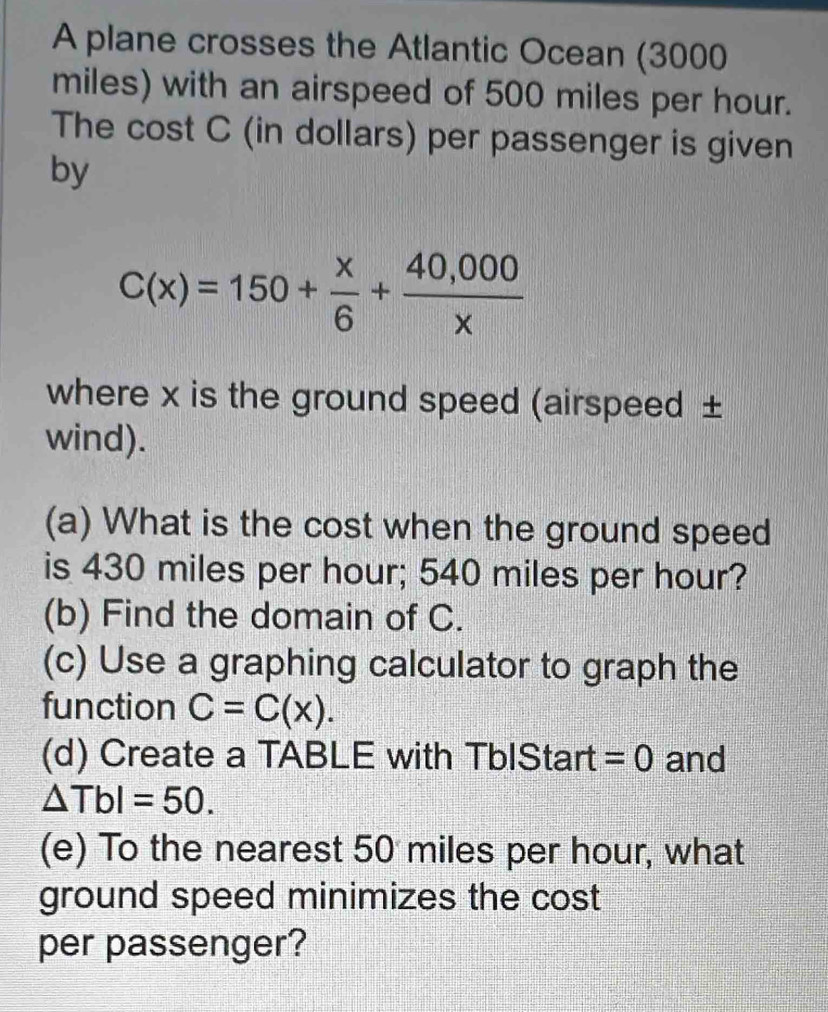 A plane crosses the Atlantic Ocean (3000
miles) with an airspeed of 500 miles per hour. 
The cost C (in dollars) per passenger is given 
by
C(x)=150+ x/6 + (40,000)/x 
where x is the ground speed (airspeed ± 
wind). 
(a) What is the cost when the ground speed 
is 430 miles per hour; 540 miles per hour? 
(b) Find the domain of C. 
(c) Use a graphing calculator to graph the 
function C=C(x). 
(d) Create a TABLE with TbIStart =0 and
△ TbI=50. 
(e) To the nearest 50 miles per hour, what 
ground speed minimizes the cost 
per passenger?