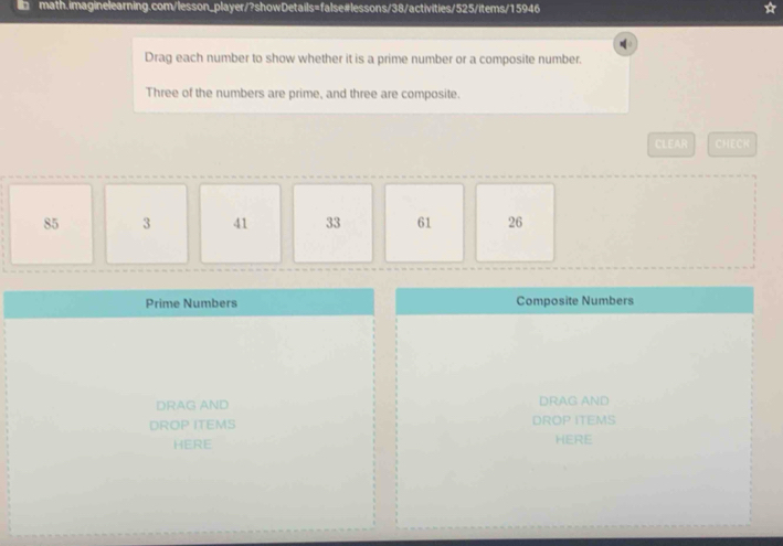 Drag each number to show whether it is a prime number or a composite number. 
Three of the numbers are prime, and three are composite. 
CLEAR CHECK
85 3 41 33 61 26
Prime Numbers Composite Numbers 
DRAG AND DRAG AND 
DROP ITEMS DROP ITEMS 
HERE HERE