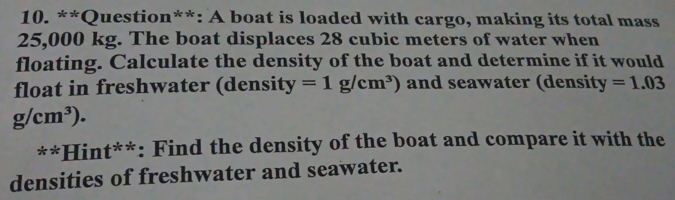 Question**: A boat is loaded with cargo, making its total mass
25,000 kg. The boat displaces 28 cubic meters of water when 
floating. Calculate the density of the boat and determine if it would 
float in freshwater (density =1g/cm^3) and seawater (density =1.03
g/cm^3). 
**Hint**: Find the density of the boat and compare it with the 
densities of freshwater and seawater.