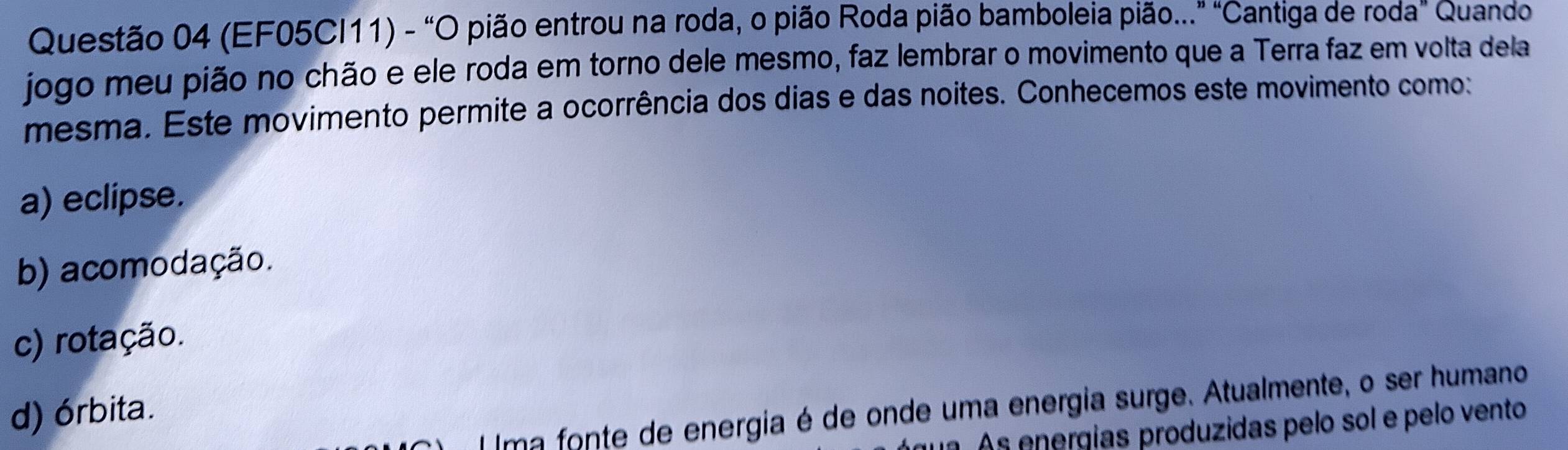 (EF05CI11) - "O pião entrou na roda, o pião Roda pião bamboleia pião..." "Cantiga de roda" Quando
jogo meu pião no chão e ele roda em torno dele mesmo, faz lembrar o movimento que a Terra faz em volta dela
mesma. Este movimento permite a ocorrência dos dias e das noites. Conhecemos este movimento como:
a) eclipse.
b) acomodação.
c) rotação.
Ima fonte de energia é de onde uma energia surge. Atualmente, o ser humano
d) órbita.
As energías produzidas pelo sol e pelo vento