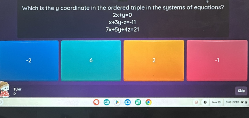 Which is the y coordinate in the ordered triple in the systems of equations?
2x+y=0
x+3y-z=-11
7x+5y+4z=21
-2
6
2
-1
Tyler Skip
P
0 Nov 19 3:08 EXTD