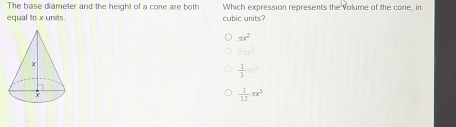 The base diameter and the height of a cone are both Which expression represents the volume of the cone, in
equal to x units cubic units
π x^2
2π r^3
 1/3 w^2
 1/12 π x^3