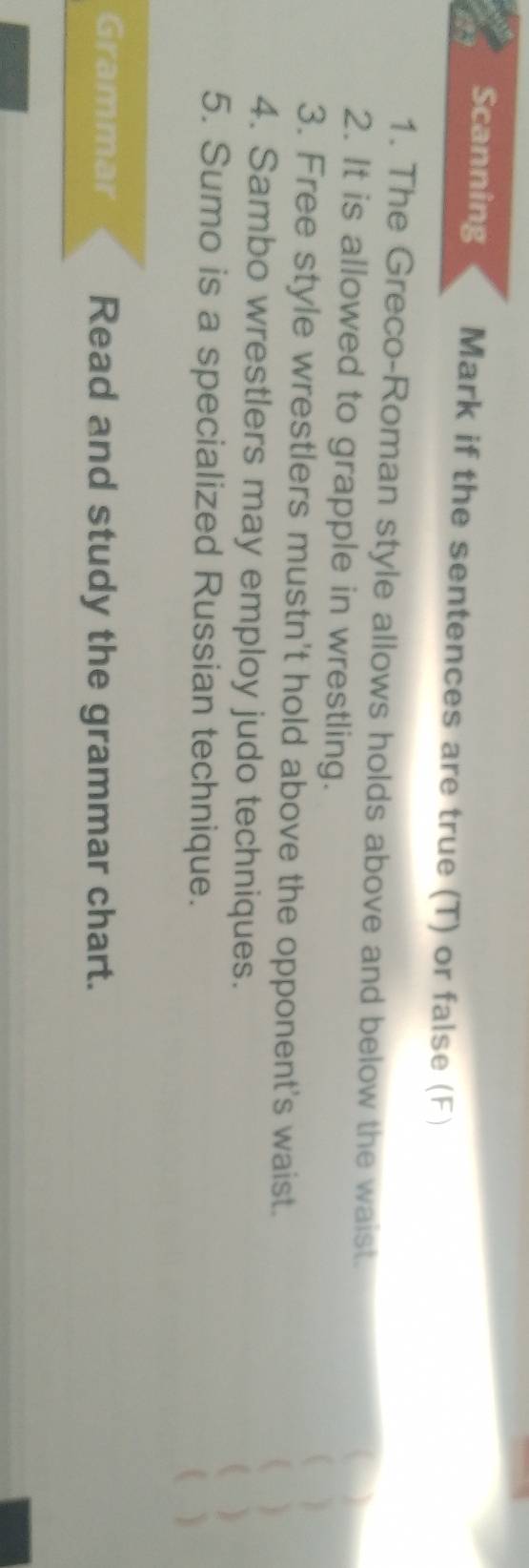 Scanning Mark if the sentences are true (T) or false (F) 
1. The Greco-Roman style allows holds above and below the waist. 
a 
2. It is allowed to grapple in wrestling. 
( ) 
3. Free style wrestlers mustn't hold above the opponent's waist. 
( ) 
4. Sambo wrestlers may employ judo techniques. 
  
5. Sumo is a specialized Russian technique. 
( ) 
Grammar Read and study the grammar chart.