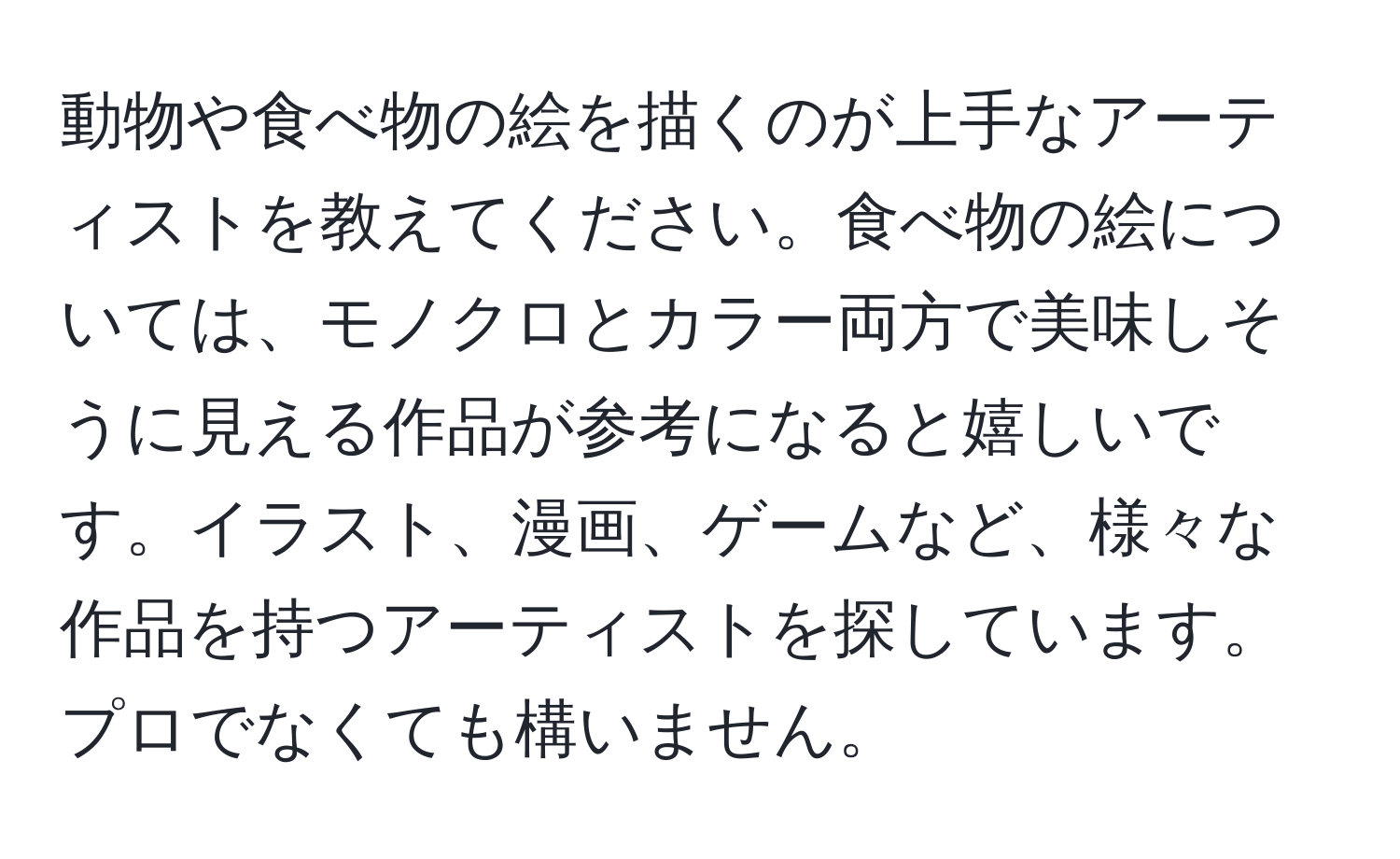 動物や食べ物の絵を描くのが上手なアーティストを教えてください。食べ物の絵については、モノクロとカラー両方で美味しそうに見える作品が参考になると嬉しいです。イラスト、漫画、ゲームなど、様々な作品を持つアーティストを探しています。プロでなくても構いません。
