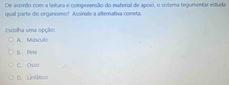 De acordo com a leitura e compreensão do material de apoio, o sistema tegumentar estuda
qual parte do organismo? Assinale a alternativa correta.
Escolha uma opção:
A. Músculo
B. Pele
C. Osso
D. Linfático