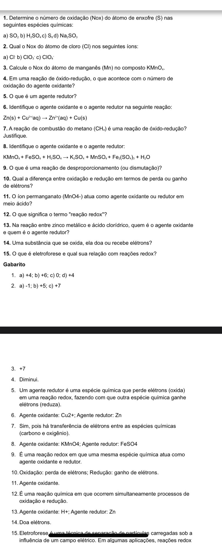 Determine o número de oxidação (Nox) do átomo de enxofre (S) nas
seguintes espécies químicas:
a) SO_2b) H_2SO_4c)S_8d) Na SO
2. Qual o Nox do átomo de cloro (CI) nos seguintes íons:
a) Cl^-b) ClO_3^(-c)ClO_4^-
3. Calcule o Nox do átomo de manganês (Mn) no composto KMnO₄.
4. Em uma reação de óxido-redução, o que acontece com o número de
oxidação do agente oxidante?
5. O que é um agente redutor?
6. Identifique o agente oxidante e o agente redutor na seguinte reação:
Zn(s)+Cu^2+)ac to Zn^(2+)(aq)+Cu(s)
7. A reação de combustão do metano (CH₄) é uma reação de óxido-redução?
Justifique.
8. Identifique o agente oxidante e o agente redutor:
KMnO_4+FeSO_4+H_2SO_4to K_2SO_4+MnSO_4+Fe_2(SO_4)_3+H_2O
9. O que é uma reação de desproporcionamento (ou dismutação)?
10. Qual a diferença entre oxidação e redução em termos de perda ou ganho
de elétrons?
11. O íon permanganato (MnO4-) atua como agente oxidante ou redutor em
meio ácido?
12. O que significa o termo "reação redox"?
13. Na reação entre zinco metálico e ácido clorídrico, quem é o agente oxidante
e quem é o agente redutor?
14. Uma substância que se oxida, ela doa ou recebe elétrons?
15. O que é eletroforese e qual sua relação com reações redox?
Gabarito
1. a) +4;b)+6;c)0;d)+4
2. a) -1;b)+5;c)+7
3. +7
4. Diminui.
5. Um agente redutor é uma espécie química que perde elétrons (oxida)
em uma reação redox, fazendo com que outra espécie química ganhe
elétrons (reduza).
6. Agente oxidante: Cu2+; Agente redutor: Zn
7. Sim, pois há transferência de elétrons entre as espécies químicas
(carbono e oxigênio).
8. Agente oxidante: KMnO4; Agente redutor: FeSO4
9. É uma reação redox em que uma mesma espécie química atua como
agente oxidante e redutor.
10. Oxidação: perda de elétrons; Redução: ganho de elétrons.
11. Agente oxidante.
12. É uma reação química em que ocorrem simultaneamente processos de
oxidação e redução.
13. Agente oxidante: H+; Agente redutor: Zn
14. Doa elétrons.
15. Eletroforese é uma técnica de separação de partículas carregadas sob a
influência de um campo elétrico. Em algumas aplicações, reações redox