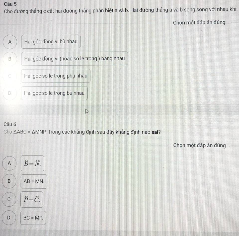 Cho đường thẳng c cắt hai đường thẳng phân biệt a và b. Hai đường thẳng a và b song song với nhau khi:
Chọn một đáp án đúng
A Hai góc đồng vị bù nhau
B Hai góc đồng vị (hoặc so le trong ) bằng nhau
C Hai góc so le trong phụ nhau
D Hai góc so le trong bù nhau
Câu 6
Cho △ ABC=△ MNP 2 Trong các khẳng định sau đây khẳng định nào sai?
Chọn một đáp án đúng
A widehat B=widehat N.
B AB=MN.
C widehat P=widehat C.
D BC=MP.