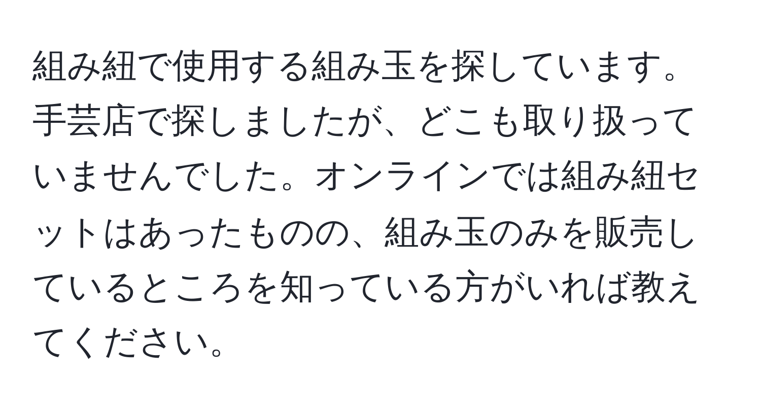 組み紐で使用する組み玉を探しています。手芸店で探しましたが、どこも取り扱っていませんでした。オンラインでは組み紐セットはあったものの、組み玉のみを販売しているところを知っている方がいれば教えてください。