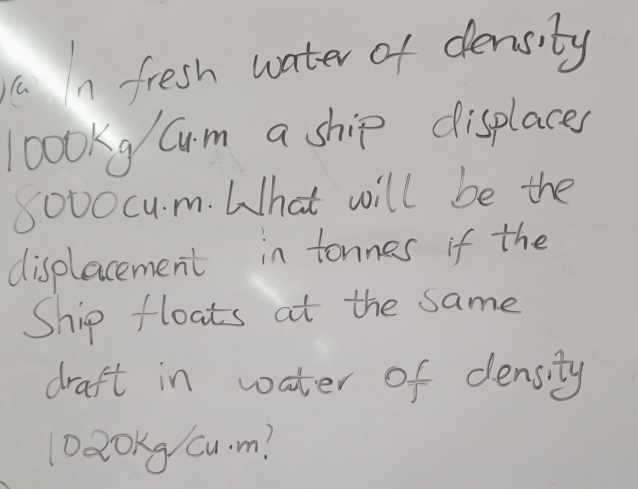 fresh water of density
loookg/ Cm a ship displaces
8000cu. m. What will be the 
displacement in tonnes if the 
Ship floats at the same 
draft in water of density
Da0Kg Cu. m?