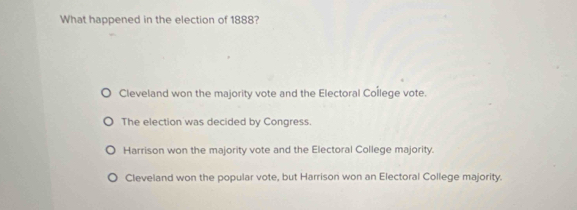 What happened in the election of 1888?
Cleveland won the majority vote and the Electoral College vote.
The election was decided by Congress.
Harrison won the majority vote and the Electoral College majority.
Cleveland won the popular vote, but Harrison won an Electoral College majority.