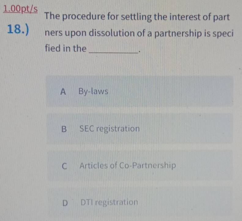 1.00pt/s The procedure for settling the interest of part
18.) ners upon dissolution of a partnership is speci
fied in the_
.
A By-laws
B SEC registration
C Articles of Co-Partnership
D DTI registration