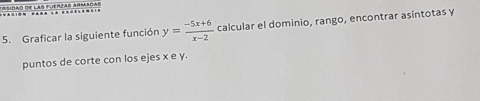 ERsíDãO de LAS FUERZAS ARMADAS 
Vación para la excelencia 
5. Graficar la siguiente función y= (-5x+6)/x-2  calcular el dominio, rango, encontrar asíntotas y 
puntos de corte con los ejes x e y.