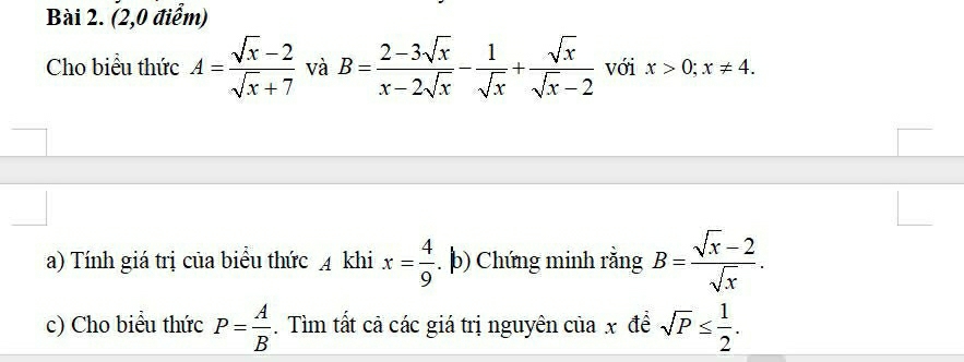 (2,0 điểm) 
Cho biểu thức A= (sqrt(x)-2)/sqrt(x)+7  và B= (2-3sqrt(x))/x-2sqrt(x) - 1/sqrt(x) + sqrt(x)/sqrt(x)-2  với x>0; x!= 4. 
a) Tính giá trị của biểu thức 4 khi x= 4/9 . þ) Chứng minh rằng B= (sqrt(x)-2)/sqrt(x) . 
c) Cho biểu thức P= A/B . Tìm tất cả các giá trị nguyên của x để sqrt(P)≤  1/2 .