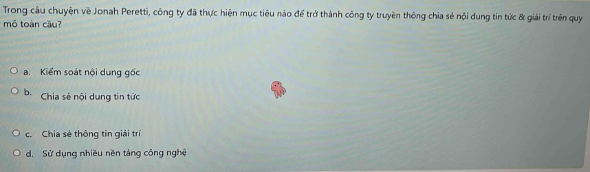 Trong câu chuyện về Jonah Peretti, công ty đã thực hiện mục tiêu nào để trở thành công ty truyền thông chia sẻ nội dung tin tức & giải trí trên quy
mô toàn cầu?
a. Kiểm soát nội dung gốc
b. Chia sẻ nội dung tin tức
c. Chia sẻ thông tin giải trí
d. Sử dụng nhiều nền tảng công nghệ