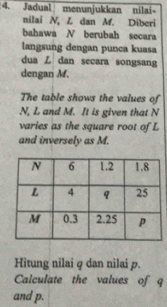 Jadual menunjukkan nilai- 
nilai N, L dan M. Diberi 
bahawa N berubah secara 
langsung dengan punca kuasa 
dua Z dan secara songsang 
dengan M. 
The table shows the values of
N, L and M. It is given that N
varies as the square root of L
and inversely as M. 
Hitung nilai q dan nilai p. 
Calculate the values of q
and p.