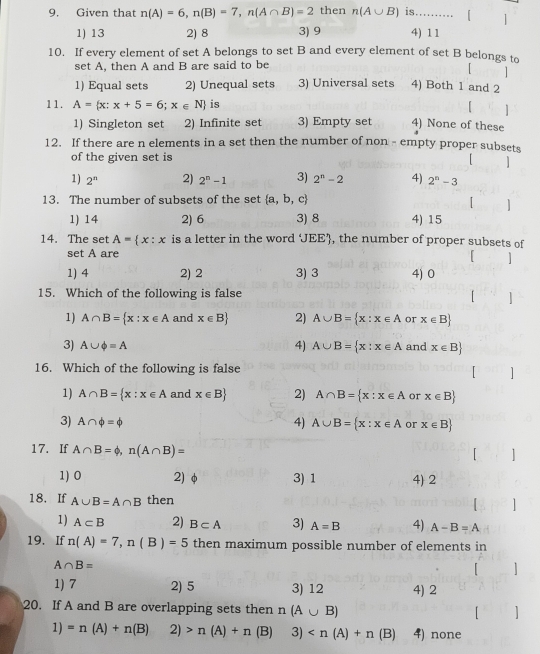 Given that n(A)=6,n(B)=7,n(A∩ B)=2 then n(A∪ B) is.......... 【 |
1) 13 2) 8 3) 9 4) 11
10. If every element of set A belongs to set B and every element of set B belongs to
set A, then A and B are said to be
1
1) Equal sets 2) Unequal sets 3) Universal sets 4) Both 1 and 2
11. A= x:x+5=6;x∈ N is
「 1
1) Singleton set 2) Infinite set 3) Empty set 4) None of these
12. If there are n elements in a set then the number of non - empty proper subsets
of the given set is [ ]
1) 2^n 2) 2^n-1 3) 2^n-2 4) 2^n-3
13. The number of subsets of the set  a,b,c
]
1) 14 2) 6 3) 8 4) 15
14. The set A= x:x is a letter in the word JEE, the number of proper subsets of
set A are
「 ]
1) 4 2) 2 3) 3 4) 0
15. Which of the following is false 1
1) A∩ B= x:x∈ A and x∈ B 2) A∪ B= x:x∈ A or x∈ B
3) A∪ phi =A 4) A∪ B= x:x∈ A and x∈ B
16. Which of the following is false   ]
1) A∩ B= x:x∈ A and x∈ B 2) A∩ B= x:x∈ A or x∈ B
3) A∩ phi =phi 4) A∪ B= x:x∈ A or x∈ B
17. If A∩ B=phi ,n(A∩ B)=

1) 0 2) φ 3) 1 4) 2
18. If A∪ B=A∩ B then

1) A⊂ B 2) B⊂ A 3) A=B 4) A-B=A
19. If n(A)=7,n(B)=5 then maximum possible number of elements in
A∩ B=
1) 7 2) 5 3) 12 4) 2
20. If A and B are overlapping sets then n(A∪ B)
]
1) =n(A)+n(B) 2) n(A)+n(B) 3) 4) none