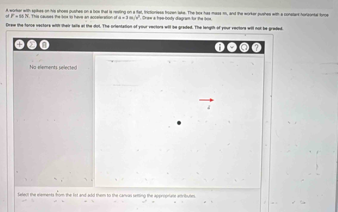 A worker with spikes on his shoes pushes on a box that is resting on a flat, frictionless frozen lake. The box has mass m, and the worker pushes with a constant horizontal force 
of F=55N. This causes the box to have an acceleration of a=3m/s^2. Draw a free-body diagram for the box. 
Draw the force vectors with their tails at the dot. The orientation of your vectors will be graded. The length of your vectors will not be graded. 
? 
No elements selected 
a 
Select the elements from the list and add them to the canvas setting the appropriate attributes.