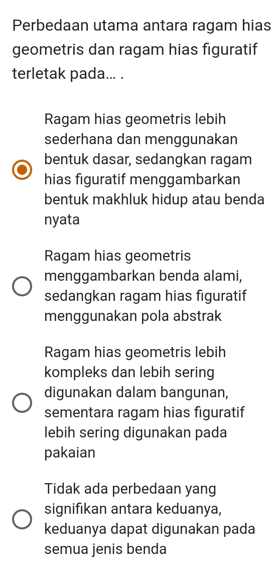 Perbedaan utama antara ragam hias
geometris dan ragam hias figuratif
terletak pada... .
Ragam hias geometris lebih
sederhana dan menggunakan
bentuk dasar, sedangkan ragam
hias figuratif menggambarkan
bentuk makhluk hidup atau benda
nyata
Ragam hias geometris
menggambarkan benda alami,
sedangkan ragam hias figuratif
menggunakan pola abstrak
Ragam hias geometris lebih
kompleks dan lebih sering
digunakan dalam bangunan,
sementara ragam hias figuratif
lebih sering digunakan pada
pakaian
Tidak ada perbedaan yang
signifıkan antara keduanya,
keduanya dapat digunakan pada
semua jenis benda