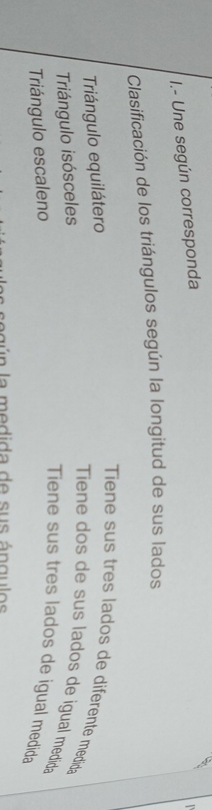 Une según corresponda 

Clasificación de los triángulos según la longitud de sus lados 
Tiene sus tres lados de diferente medida 
Triángulo equilátero 
Triángulo isósceles 
Tiene dos de sus lados de igual medida 
Triángulo escaleno 
Tiene sus tres lados de igual medida 
ag ú n la medida de sus ángulos