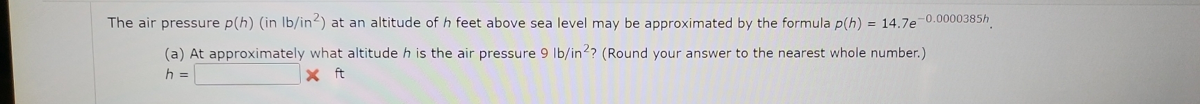 The air pressure p(h)(inlb/in^2) at an altitude of h feet above sea level may be approximated by the formula p(h)=14.7e^(-0.0000385h). 
(a) At approximately what altitude h is the air pressure 9lb/in^2 ? (Round your answer to the nearest whole number.)
h=□ * t