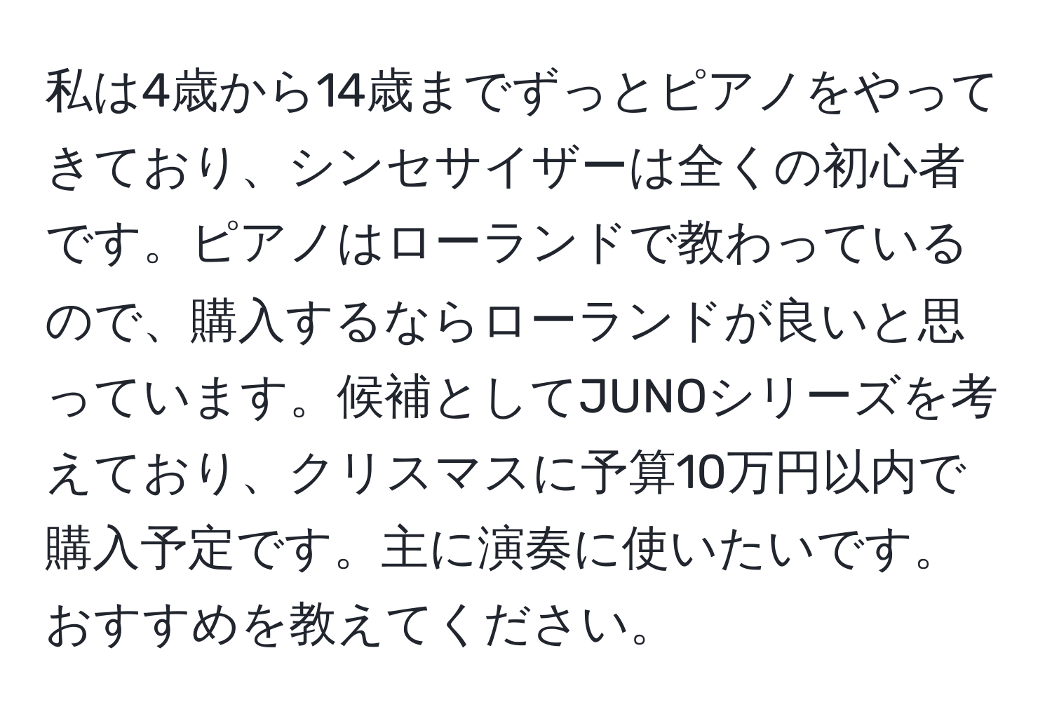 私は4歳から14歳までずっとピアノをやってきており、シンセサイザーは全くの初心者です。ピアノはローランドで教わっているので、購入するならローランドが良いと思っています。候補としてJUNOシリーズを考えており、クリスマスに予算10万円以内で購入予定です。主に演奏に使いたいです。おすすめを教えてください。