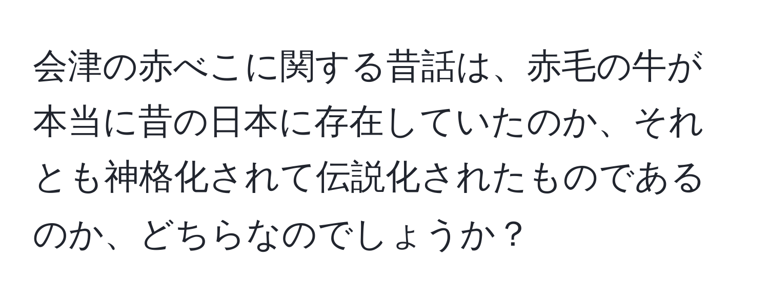 会津の赤べこに関する昔話は、赤毛の牛が本当に昔の日本に存在していたのか、それとも神格化されて伝説化されたものであるのか、どちらなのでしょうか？