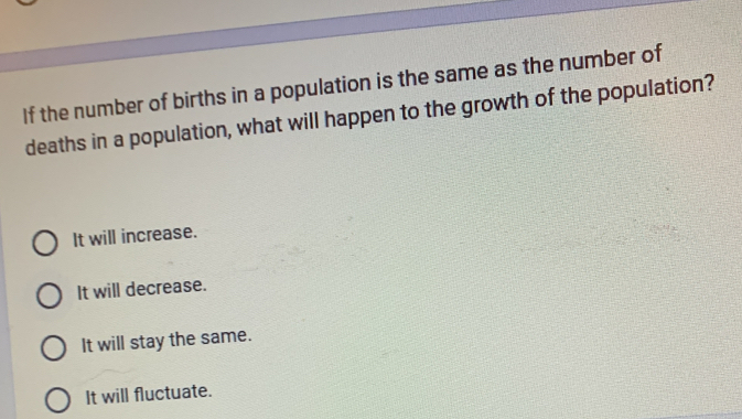 If the number of births in a population is the same as the number of
deaths in a population, what will happen to the growth of the population?
It will increase.
It will decrease.
It will stay the same.
It will fluctuate.