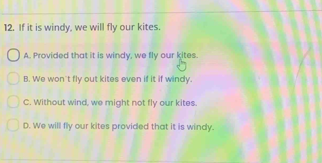 If it is windy, we will fly our kites.
A. Provided that it is windy, we fly our kites.
B. We won't fly out kites even if it if windy.
C. Without wind, we might not fly our kites.
D. We will fly our kites provided that it is windy.