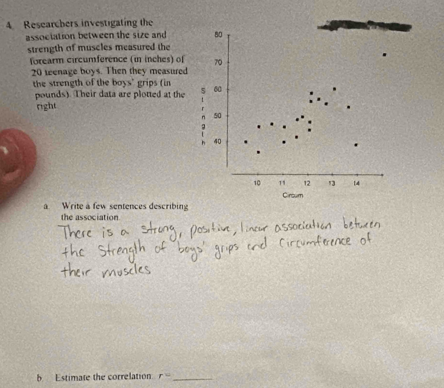 Researchers investigating the 
association between the size and 80
strength of muscles measured the 
forearm circumference (in inches) of 70
20 teenage boys. Then they measured 
the strength of the boys' grips (in
pounds) Their data are plotted at the 60
right 
n 50
g 
h 40
10 T1 12 13 14
Circum 
a Write a few sentences describing 
the association 
b Estimate the correlation r= _