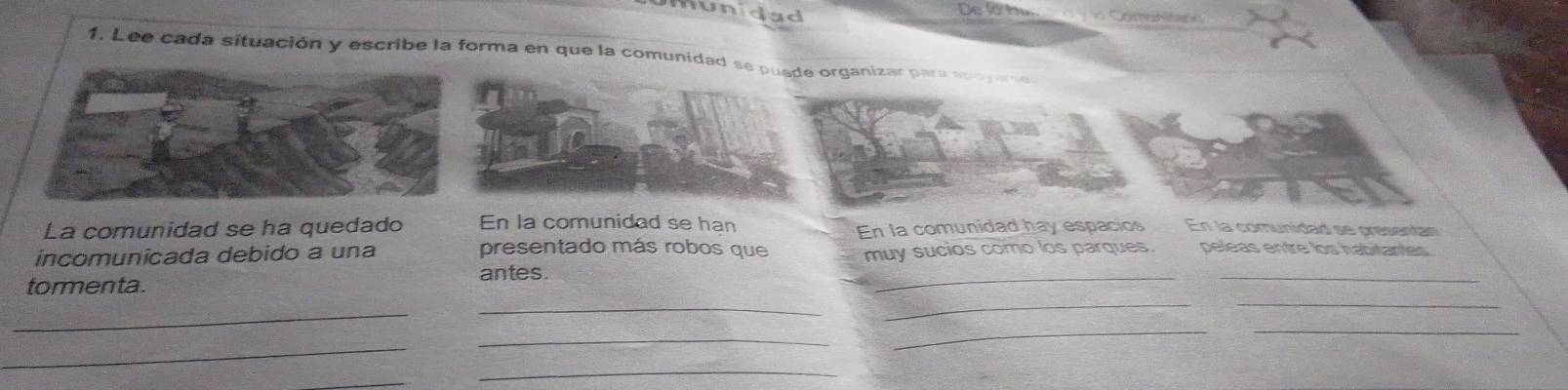 munidad De la bum r o g o Cómebitano 
1. Lee cada situación y escribe la forma en que la comunidad se p organizar para so 
En la comunidad hay espacios 
La comunidad se ha quedado En la comunidad se han En la comunidad se presentan 
incomunicada debido a una 
presentado más robos que 
_ 
_ 
_ 
tormenta. antes. muy sucios como los parques. peleas entre los habitantes 
_ 
_ 
_ 
__ 
_ 
_