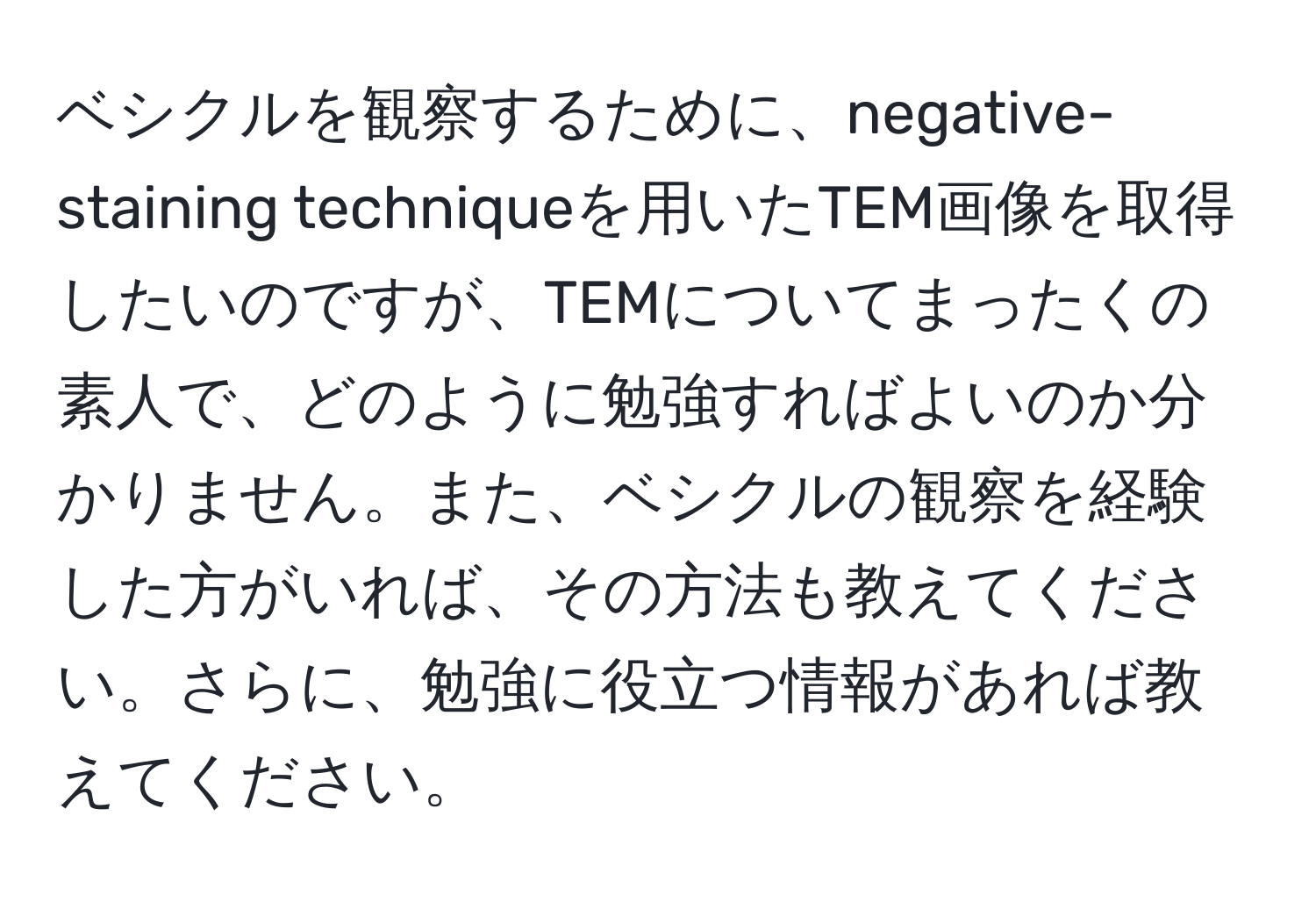 ベシクルを観察するために、negative-staining techniqueを用いたTEM画像を取得したいのですが、TEMについてまったくの素人で、どのように勉強すればよいのか分かりません。また、ベシクルの観察を経験した方がいれば、その方法も教えてください。さらに、勉強に役立つ情報があれば教えてください。