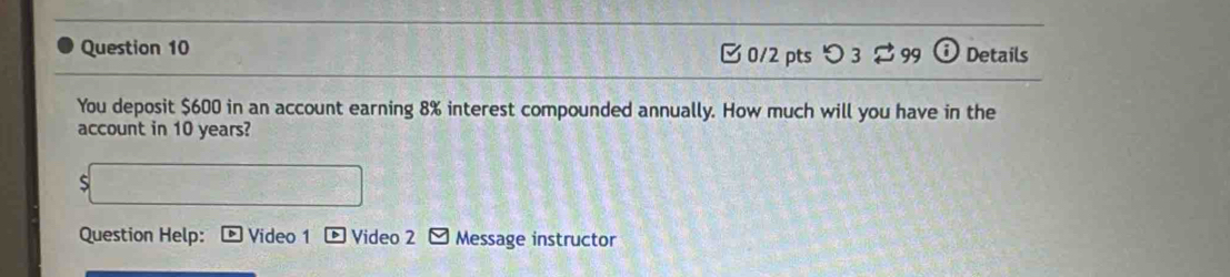 つ 3 $ 99 Details 
You deposit $600 in an account earning 8% interest compounded annually. How much will you have in the 
account in 10 years? 
S 
Question Help: Video 1 Video 2 Message instructor