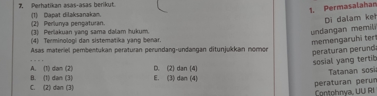 Perhatikan asas-asas berikut.
1. Permasalahan
(1) Dapat dilaksanakan.
(2) Perlunya pengaturan.
Di dalam keh
(3) Perlakuan yang sama dalam hukum.
undangan memili
(4) Terminologi dan sistematika yang benar.
memengaruhi tert
Asas materiel pembentukan peraturan perundang-undangan ditunjukkan nomor peraturan perunda
sosial yang tertib
A. (1) dan (2) D. (2) dan (4)
Tatanan sosia
B. (1) dan (3) E. (3) dan (4)
C. (2) dan (3)
peraturan perun
Contohnya, UU RI