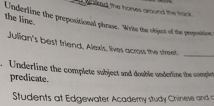 below. 
a walked the horses around the track. 
the line. 
Underline the prepositional phrase. Write the object of the preposition 
Julian's best friend, Alexis, lives across the street_ 
. Underline the complete subject and double underline the complet 
predicate. 
Students at Edgewater Academy study Chinese and a