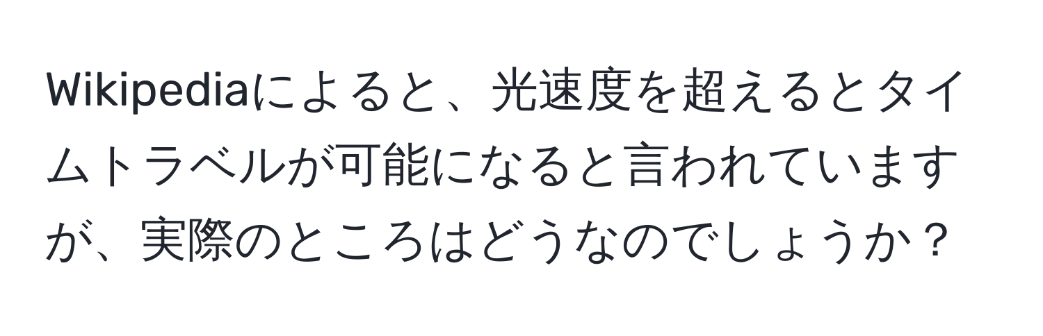 Wikipediaによると、光速度を超えるとタイムトラベルが可能になると言われていますが、実際のところはどうなのでしょうか？