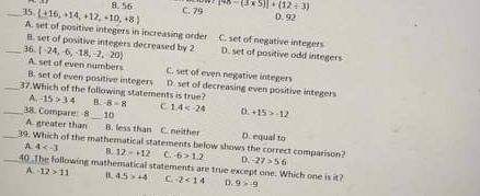 8. 56
_35 [+16,+14,+12,+10,+8] C. 79 [48-(3* 5)]+(12+3)
D. 92
A. set of positive integers in increasing order C. set of negative integers
B. set of positive integers decreased by 2
_36. (-24,-6,-18,-2,-20) D. set of positive odd integers
A. set of even numbers C. set of even negative integers
B. set of even positive integers D. set of decreasing even positive integers
__37.Which of the following statements is true? B. B=8 c 1.4 D. +15>-12
A. 15>3.4
38. Compare: 8 _ 10 D. equal to
A. greater than B. less than C. neither
__39. Which of the matheratical statements below shows the correct comparison? D. -27>56
A 4 B. 12=+12 C. -6>1.2
40 .The following mathematical statements are true except one. Which one is it?
A. -12>11 15, 4.5>+4 C. 2<14</tex> D. 9>-9