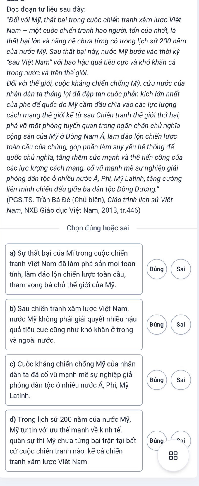 Đọc đoạn tư liệu sau đây:
"'Đối với Mỹ, thất bại trong cuộc chiến tranh xâm lược Việt
Nam - một cuộc chiến tranh hao người, tốn của nhất, là
thất bại lớn và nặng nề chưa từng có trong lịch sử 200 năm
của nước Mỹ. Sau thất bại này, nước Mỹ bước vào thời kỳ
'sau Việt Nam' với bao hậu quả tiêu cực và khó khăn cả
trong nước và trên thế giới.
Đối với thế giới, cuộc kháng chiến chống Mỹ, cứu nước của
nhân dân ta thắng lợi đã đập tan cuộc phản kích lớn nhất
của phe đế quốc do Mỹ cầm đầu chĩa vào các lực lượng
cách mạng thế giới kể từ sau Chiến tranh thế giới thứ hai,
phá vỡ một phòng tuyến quan trọng ngăn chặn chủ nghĩa
cộng sản của Mỹ ở Đông Nam Á, làm đảo lộn chiến lược
toàn cầu của chúng, góp phần làm suy yếu hệ thống đế
quốc chủ nghĩa, tăng thêm sức mạnh và thế tiến công của
các lực lượng cách mạng, cổ vũ mạnh mẽ sự nghiệp giải
phóng dân tộc ở nhiều nước Á, Phi, Mỹ Latinh, tăng cường
liên minh chiến đấu giữa ba dân tộc Đông Dương."
(PGS.TS. Trần Bá Đệ (Chủ biên), Giáo trình lịch sử Việt
Nam, NXB Giáo dục Việt Nam, 2013, tr.446)
Chọn đúng hoặc sai
a) Sự thất bại của Mĩ trong cuộc chiến
tranh Việt Nam đã làm phá sản mọi toan
tính, làm đảo lộn chiến lược toàn cầu, Đúng Sai
tham vọng bá chủ thế giới của Mỹ.
b) Sau chiến tranh xâm lược Việt Nam,
Mước Mỹ không phải giải quyết nhiều hậu
quả tiêu cực cũng như khó khăn ở trong Đúng Sai
và ngoài nước.
c) Cuộc kháng chiến chống Mỹ của nhân
dân ta đã cổ vũ mạnh mẽ sự nghiệp giải
phóng dân tộc ở nhiều nước Á, Phi, Mỹ Đúng Sai
Latinh.
d) Trong lịch sử 200 năm của nước Mỹ,
Mỹ tự tin với ưu thế mạnh về kinh tế,
quân sự thì Mỹ chưa từng bại trận tại bất Đúng cai
cứ cuộc chiến tranh nào, kể cả chiến
8
tranh xâm lược Việt Nam.