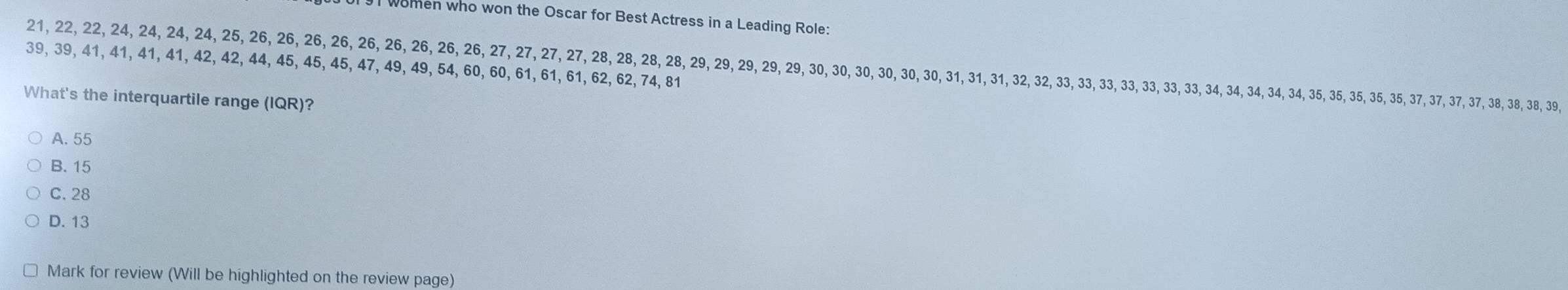 women who won the Oscar for Best Actress in a Leading Role:
39, 39, 41, 41, 41, 41, 42, 42, 44, 45, 45, 45, 47, 49, 49, 54, 60, 60, 61, 61, 61, 62, 62, 74, 81 21, 22, 22, 24, 24, 24, 24, 25, 26, 26, 26, 26, 26, 26, 26, 26, 26, 27, 27, 27, 27, 28, 28, 28, 28, 29, 29, 29, 29, 29, 30, 30, 30, 30, 30, 30, 31, 31, 31, 32, 32, 33, 33, 3, 33, 33, 33 33, 34, 34, 3, 34, 34, 35, 3, 35, 35, 35, 37, 37, 37, 37, 38, 38, 38, 39,
What's the interquartile range (IQR)?
A. 55
B. 15
C. 28
D. 13
Mark for review (Will be highlighted on the review page)