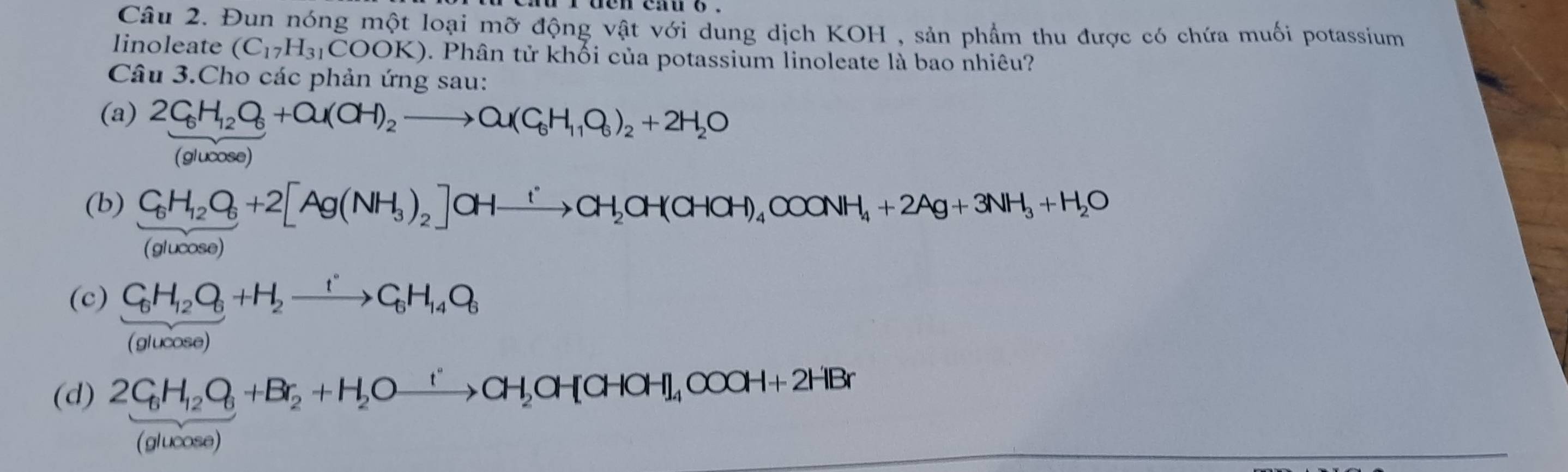 Đun nóng một loại mỡ động vật với dung dịch KOH , sản phẩm thu được có chứa muối potassium 
linoleate (C_17H_31COOK). Phân tử khối của potassium linoleate là bao nhiêu? 
Câu 3.Cho các phản ứng sau: 
(a) 2C_6H_12O_6+Ou(OH)_2to Ou(C_6H_11O_6)_2+2H_2O
glu cose) 
(b) C_6H_12O_6+2[Ag(NH_3)_2] OHxrightarrow iCH_2OH(CHOH)_4C+OOONH_4+2Ag+ 3NH_3+H_2O
(glucose) 
(c) C_6H_12O_6+H_2xrightarrow tC_6H_14O_6
(glucose) 
(d) 2C_6H_12O_6+Br_2+H_2Oxrightarrow 'CH_2OH[CHOH]_4COOH+2HBr
(glucose)