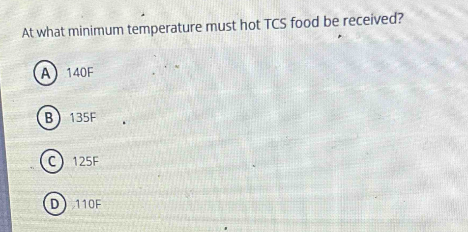 At what minimum temperature must hot TCS food be received?
A 140F
B 135F
C 125F
D 110F