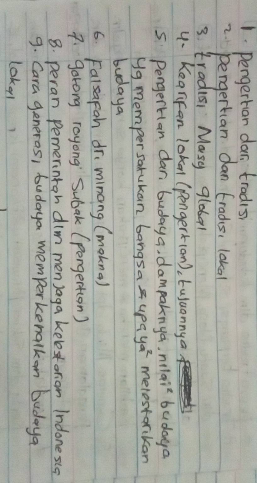 Pengertan dar tradisi 
2. pengertian dan tradis, lokal 
3 tradici Masy global 
4- Kearifan lokal (pongerk(an), tujuannya 
s Pengertan dan budaya, dampaknya. n_1l^0_91^2 budaya 
Ng memper sarukan bangsa 4paya^2 melestarikan 
budaya 
6. Falsapah dr minang (mokna) 
7. gorong royong Subak (pongert(on) 
8. peran Pemeriniah dim menJaga kelestoron Indonesla 
9. Cara generos, tudaya memporkenalkon budaya 
loke1