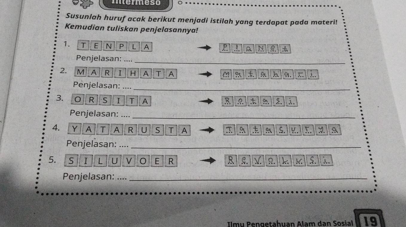 intermeso 
Susunlah huruf acak berikut menjadi istilah yang terdapat pada materi! 
Kemudian tuliskan penjelasannya! 
1. T E N P L A 
P .!. R N 9. 
Penjelasan: ...._ 
A R I H A T A M A A h 9. ) 
Penjelasan:__ 
3. O R S I T A R 9. ?. 2. 
Penjelasan: ...._ 
_ 
4. Y A T A R U S T A T A t A S. :. A 
Penjelasan:__ 
5. S I L U V 0 E R R C. V 9. k K $. . 
Penjelasan: .._ 
Ilmu Pengetahuan Alam dan Sosial 19