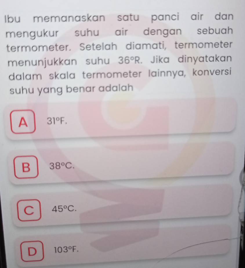 Ibu memanaskan satu panci air dan
mengukur suhu air dengan sebuah 
termometer. Setelah diamati, termometer
menunjukkan suhu 36°R. Jika dinyatakan
dalam skala termometer lainnya, konversi
suhu yang benar adalah
A 31°F.
B 38°C.
C 45°C.
D 103°F.