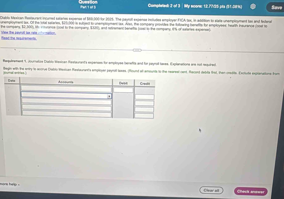 Question My score: 12.77/25 pts (51.08%) Save 
Part 1 of 3 Completed: 2 of 3 
Diablo Mexican Restaurant incurred salaries expense of $69,000 for 2025. The payroll expense includes employer FICA tax, in addition to state unemployment tax and federal 
unemployment tax. Of the total salaries, $23,000 is subject to unemployment tax. Also, the company provides the following benefits for employees: health insurance (cost to 
the company, $2,300), life insurance (cost to the company, $320), and retirement benefits (cost to the company, 6% of salaries expense). 
View the payroll tax rate information. 
Read the requirements. 
Requirement 1. Journalize Diablo Mexican Restaurant's expenses for employee benefits and for payroll taxes. Explanations are not required. 
Begin with the entry to accrue Diablo Mexican Restaurant's employer payroll taxes. (Round all amounts to the nearest cent. Record debits first, then credits. Exclude explanations from 
journal entries.) 
more help - 
Clear all Check answer