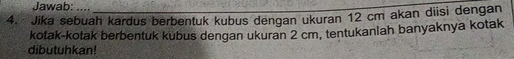 Jawab: 
4. Jika sebuah kardus berbentuk kubus dengan ukuran 12 cm akan dìisi dengan 
kotak-kotak berbentuk kubus dengan ukuran 2 cm, tentukanlah banyaknya kotak 
dibutuhkan!