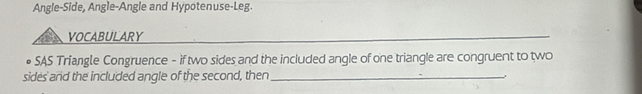 Angle-Side, Angle-Angle and Hypotenuse-Leg. 
VOCABULARY 
• SAS Triangle Congruence - if two sides and the included angle of one triangle are congruent to two 
sides and the included angle of the second, then_