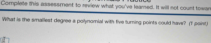 Complete this assessment to review what you've learned. It will not count towar 
What is the smallest degree a polynomial with five turning points could have? (1 point)