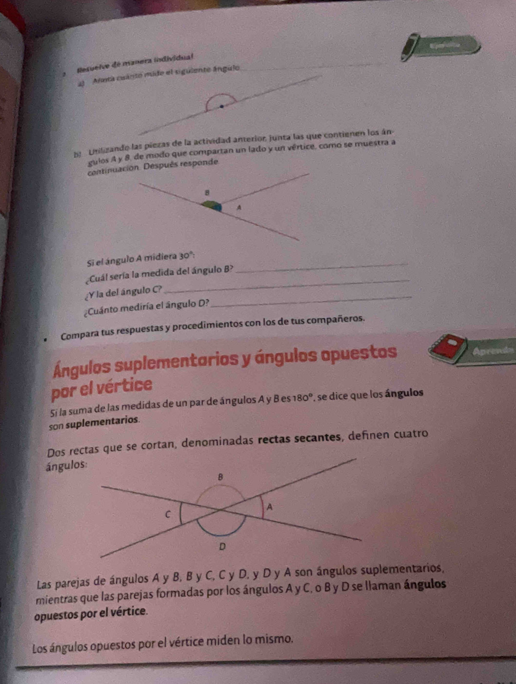 Resuelve de manera individual 
2) Annta cuánto mide el siguiente ángulo 
_ 
_ 
b Unilizando las piezas de la actividad anterior, junta las que contienen los án 
guios A y 8, de modo que compartan un lado y un vértice, como se muestra a 
continuación. Después responde 
8 
A 
Si el ángulo A midiera 30° :_ 
_ 
Cuál sería la medida del ángulo B? 
¿Y la del ángulo C?_ 
¿Cuánto mediría el ângulo D? 
Compara tus respuestas y procedimientos con los de tus compañeros. 
Ángulos suplementarios y ángulos opuestos Aprends 
por el vértice 
5i la suma de las medidas de un par de ángulos A y B es 180° se dice que los ángulos 
son suplementarios. 
Dos rectas que se cortan, denominadas rectas secantes, definen cuatro 
ángulos: 
Las parejas de ángulos A y B, B y C, C y D, y D y A son ángulos suplementarios, 
mientras que las parejas formadas por los ángulos A y C, o B y D se llaman ángulos 
opuestos por el vértice. 
Los ángulos opuestos por el vértice miden lo mismo.