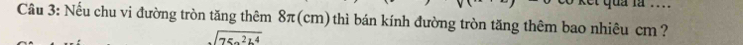 dud … 
Câu 3: Nếu chu vi đường tròn tăng thêm 8π(cm) thì bán kính đường tròn tăng thêm bao nhiêu cm ?
sqrt(75a^2b^4)